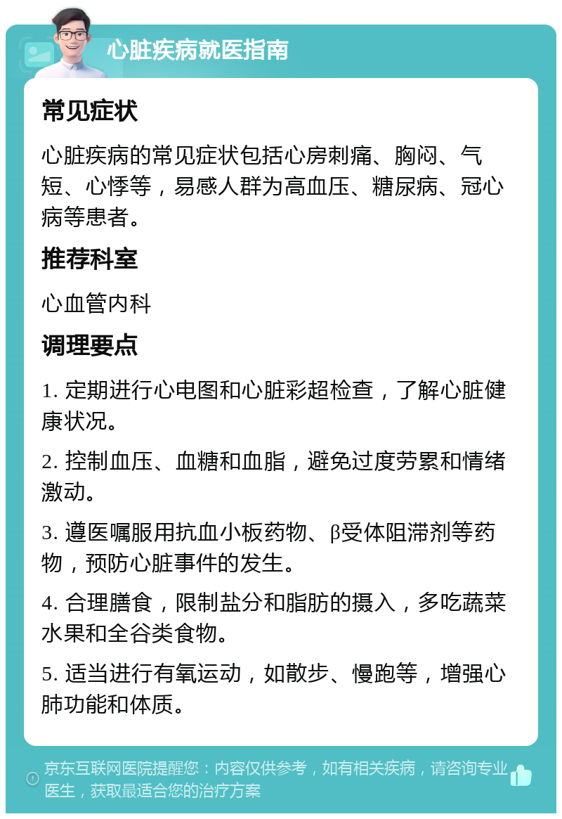 心脏疾病就医指南 常见症状 心脏疾病的常见症状包括心房刺痛、胸闷、气短、心悸等，易感人群为高血压、糖尿病、冠心病等患者。 推荐科室 心血管内科 调理要点 1. 定期进行心电图和心脏彩超检查，了解心脏健康状况。 2. 控制血压、血糖和血脂，避免过度劳累和情绪激动。 3. 遵医嘱服用抗血小板药物、β受体阻滞剂等药物，预防心脏事件的发生。 4. 合理膳食，限制盐分和脂肪的摄入，多吃蔬菜水果和全谷类食物。 5. 适当进行有氧运动，如散步、慢跑等，增强心肺功能和体质。