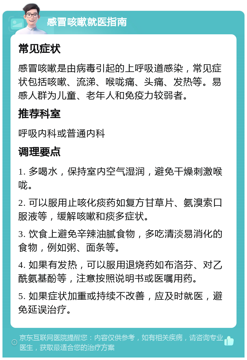 感冒咳嗽就医指南 常见症状 感冒咳嗽是由病毒引起的上呼吸道感染，常见症状包括咳嗽、流涕、喉咙痛、头痛、发热等。易感人群为儿童、老年人和免疫力较弱者。 推荐科室 呼吸内科或普通内科 调理要点 1. 多喝水，保持室内空气湿润，避免干燥刺激喉咙。 2. 可以服用止咳化痰药如复方甘草片、氨溴索口服液等，缓解咳嗽和痰多症状。 3. 饮食上避免辛辣油腻食物，多吃清淡易消化的食物，例如粥、面条等。 4. 如果有发热，可以服用退烧药如布洛芬、对乙酰氨基酚等，注意按照说明书或医嘱用药。 5. 如果症状加重或持续不改善，应及时就医，避免延误治疗。