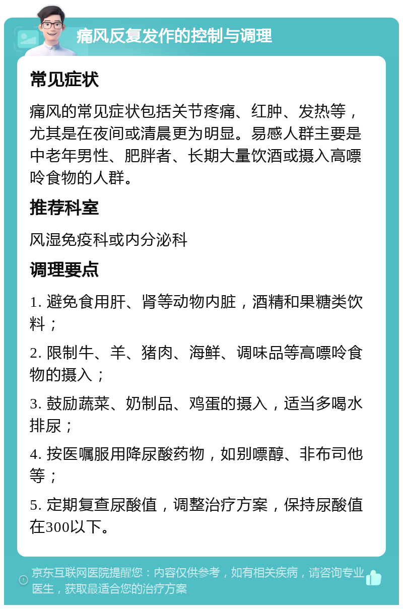 痛风反复发作的控制与调理 常见症状 痛风的常见症状包括关节疼痛、红肿、发热等，尤其是在夜间或清晨更为明显。易感人群主要是中老年男性、肥胖者、长期大量饮酒或摄入高嘌呤食物的人群。 推荐科室 风湿免疫科或内分泌科 调理要点 1. 避免食用肝、肾等动物内脏，酒精和果糖类饮料； 2. 限制牛、羊、猪肉、海鲜、调味品等高嘌呤食物的摄入； 3. 鼓励蔬菜、奶制品、鸡蛋的摄入，适当多喝水排尿； 4. 按医嘱服用降尿酸药物，如别嘌醇、非布司他等； 5. 定期复查尿酸值，调整治疗方案，保持尿酸值在300以下。