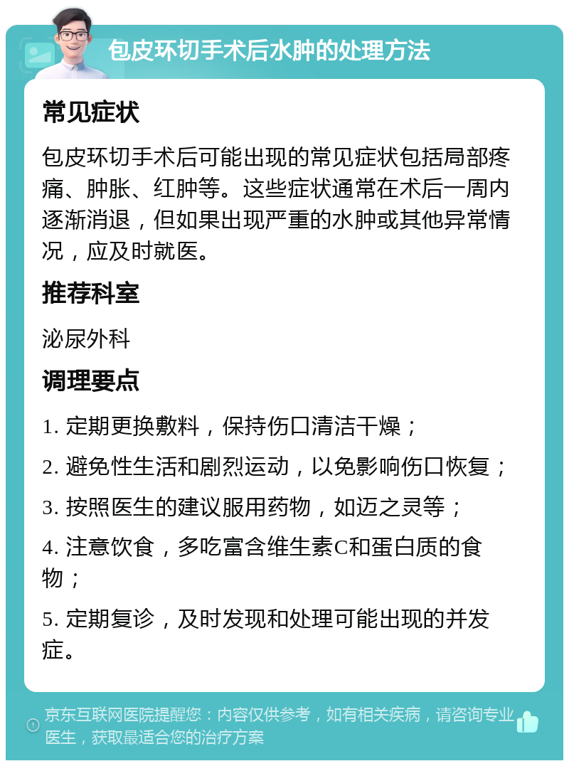 包皮环切手术后水肿的处理方法 常见症状 包皮环切手术后可能出现的常见症状包括局部疼痛、肿胀、红肿等。这些症状通常在术后一周内逐渐消退，但如果出现严重的水肿或其他异常情况，应及时就医。 推荐科室 泌尿外科 调理要点 1. 定期更换敷料，保持伤口清洁干燥； 2. 避免性生活和剧烈运动，以免影响伤口恢复； 3. 按照医生的建议服用药物，如迈之灵等； 4. 注意饮食，多吃富含维生素C和蛋白质的食物； 5. 定期复诊，及时发现和处理可能出现的并发症。