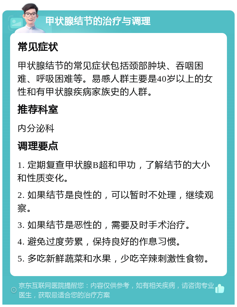 甲状腺结节的治疗与调理 常见症状 甲状腺结节的常见症状包括颈部肿块、吞咽困难、呼吸困难等。易感人群主要是40岁以上的女性和有甲状腺疾病家族史的人群。 推荐科室 内分泌科 调理要点 1. 定期复查甲状腺B超和甲功，了解结节的大小和性质变化。 2. 如果结节是良性的，可以暂时不处理，继续观察。 3. 如果结节是恶性的，需要及时手术治疗。 4. 避免过度劳累，保持良好的作息习惯。 5. 多吃新鲜蔬菜和水果，少吃辛辣刺激性食物。