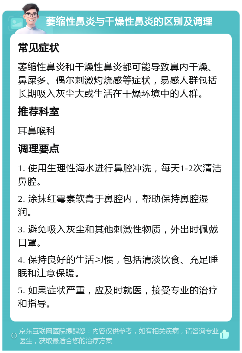 萎缩性鼻炎与干燥性鼻炎的区别及调理 常见症状 萎缩性鼻炎和干燥性鼻炎都可能导致鼻内干燥、鼻屎多、偶尔刺激灼烧感等症状，易感人群包括长期吸入灰尘大或生活在干燥环境中的人群。 推荐科室 耳鼻喉科 调理要点 1. 使用生理性海水进行鼻腔冲洗，每天1-2次清洁鼻腔。 2. 涂抹红霉素软膏于鼻腔内，帮助保持鼻腔湿润。 3. 避免吸入灰尘和其他刺激性物质，外出时佩戴口罩。 4. 保持良好的生活习惯，包括清淡饮食、充足睡眠和注意保暖。 5. 如果症状严重，应及时就医，接受专业的治疗和指导。