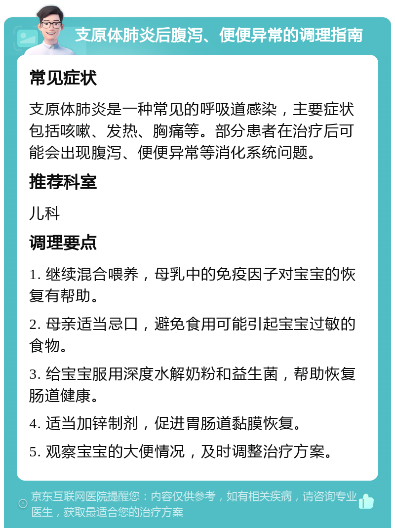 支原体肺炎后腹泻、便便异常的调理指南 常见症状 支原体肺炎是一种常见的呼吸道感染，主要症状包括咳嗽、发热、胸痛等。部分患者在治疗后可能会出现腹泻、便便异常等消化系统问题。 推荐科室 儿科 调理要点 1. 继续混合喂养，母乳中的免疫因子对宝宝的恢复有帮助。 2. 母亲适当忌口，避免食用可能引起宝宝过敏的食物。 3. 给宝宝服用深度水解奶粉和益生菌，帮助恢复肠道健康。 4. 适当加锌制剂，促进胃肠道黏膜恢复。 5. 观察宝宝的大便情况，及时调整治疗方案。