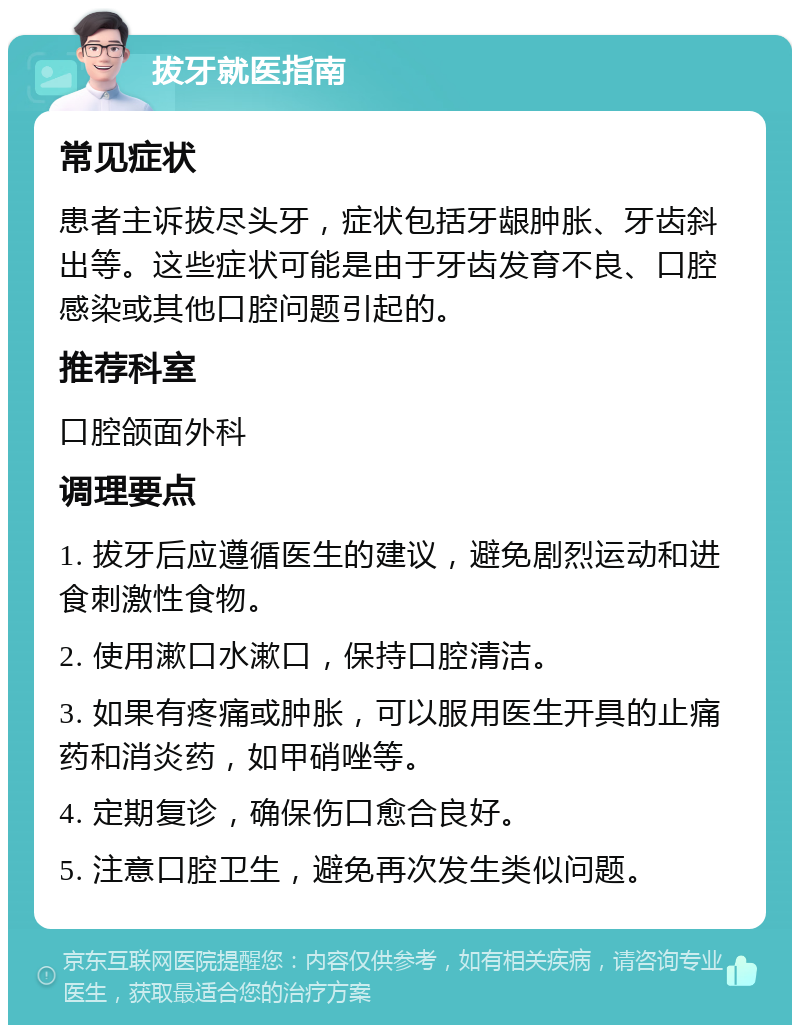 拔牙就医指南 常见症状 患者主诉拔尽头牙，症状包括牙龈肿胀、牙齿斜出等。这些症状可能是由于牙齿发育不良、口腔感染或其他口腔问题引起的。 推荐科室 口腔颌面外科 调理要点 1. 拔牙后应遵循医生的建议，避免剧烈运动和进食刺激性食物。 2. 使用漱口水漱口，保持口腔清洁。 3. 如果有疼痛或肿胀，可以服用医生开具的止痛药和消炎药，如甲硝唑等。 4. 定期复诊，确保伤口愈合良好。 5. 注意口腔卫生，避免再次发生类似问题。