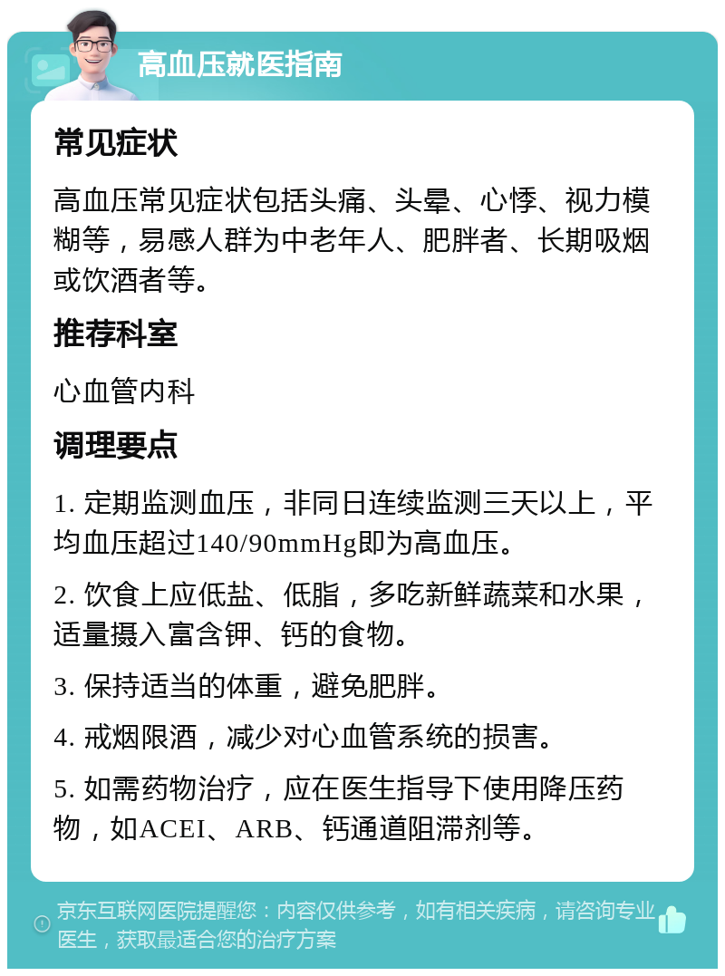 高血压就医指南 常见症状 高血压常见症状包括头痛、头晕、心悸、视力模糊等，易感人群为中老年人、肥胖者、长期吸烟或饮酒者等。 推荐科室 心血管内科 调理要点 1. 定期监测血压，非同日连续监测三天以上，平均血压超过140/90mmHg即为高血压。 2. 饮食上应低盐、低脂，多吃新鲜蔬菜和水果，适量摄入富含钾、钙的食物。 3. 保持适当的体重，避免肥胖。 4. 戒烟限酒，减少对心血管系统的损害。 5. 如需药物治疗，应在医生指导下使用降压药物，如ACEI、ARB、钙通道阻滞剂等。