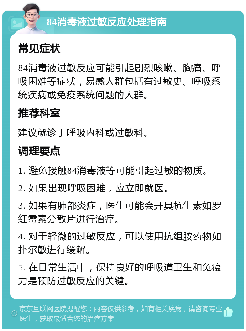 84消毒液过敏反应处理指南 常见症状 84消毒液过敏反应可能引起剧烈咳嗽、胸痛、呼吸困难等症状，易感人群包括有过敏史、呼吸系统疾病或免疫系统问题的人群。 推荐科室 建议就诊于呼吸内科或过敏科。 调理要点 1. 避免接触84消毒液等可能引起过敏的物质。 2. 如果出现呼吸困难，应立即就医。 3. 如果有肺部炎症，医生可能会开具抗生素如罗红霉素分散片进行治疗。 4. 对于轻微的过敏反应，可以使用抗组胺药物如扑尔敏进行缓解。 5. 在日常生活中，保持良好的呼吸道卫生和免疫力是预防过敏反应的关键。