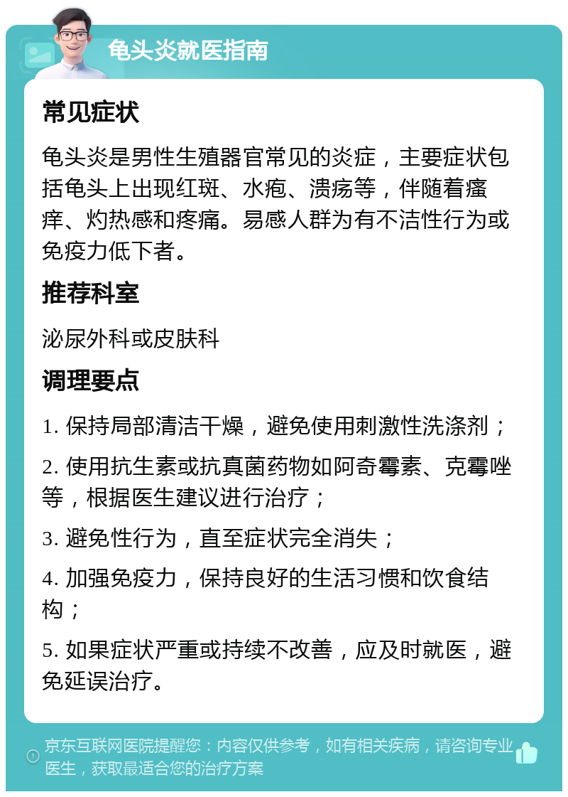 龟头炎就医指南 常见症状 龟头炎是男性生殖器官常见的炎症，主要症状包括龟头上出现红斑、水疱、溃疡等，伴随着瘙痒、灼热感和疼痛。易感人群为有不洁性行为或免疫力低下者。 推荐科室 泌尿外科或皮肤科 调理要点 1. 保持局部清洁干燥，避免使用刺激性洗涤剂； 2. 使用抗生素或抗真菌药物如阿奇霉素、克霉唑等，根据医生建议进行治疗； 3. 避免性行为，直至症状完全消失； 4. 加强免疫力，保持良好的生活习惯和饮食结构； 5. 如果症状严重或持续不改善，应及时就医，避免延误治疗。