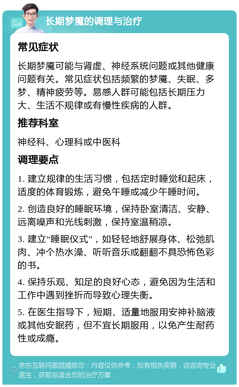 长期梦魇的调理与治疗 常见症状 长期梦魇可能与肾虚、神经系统问题或其他健康问题有关。常见症状包括频繁的梦魇、失眠、多梦、精神疲劳等。易感人群可能包括长期压力大、生活不规律或有慢性疾病的人群。 推荐科室 神经科、心理科或中医科 调理要点 1. 建立规律的生活习惯，包括定时睡觉和起床，适度的体育锻炼，避免午睡或减少午睡时间。 2. 创造良好的睡眠环境，保持卧室清洁、安静、远离噪声和光线刺激，保持室温稍凉。 3. 建立“睡眠仪式”，如轻轻地舒展身体、松弛肌肉、冲个热水澡、听听音乐或翻翻不具恐怖色彩的书。 4. 保持乐观、知足的良好心态，避免因为生活和工作中遇到挫折而导致心理失衡。 5. 在医生指导下，短期、适量地服用安神补脑液或其他安眠药，但不宜长期服用，以免产生耐药性或成瘾。