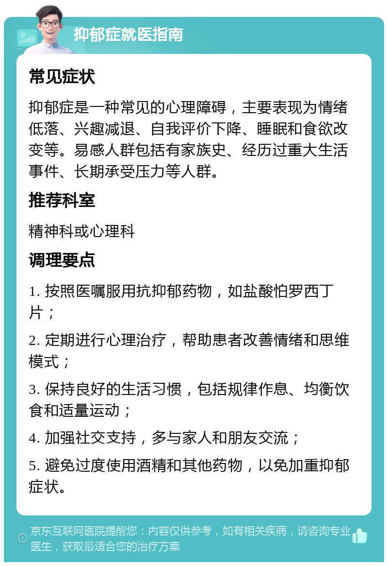 抑郁症就医指南 常见症状 抑郁症是一种常见的心理障碍，主要表现为情绪低落、兴趣减退、自我评价下降、睡眠和食欲改变等。易感人群包括有家族史、经历过重大生活事件、长期承受压力等人群。 推荐科室 精神科或心理科 调理要点 1. 按照医嘱服用抗抑郁药物，如盐酸怕罗西丁片； 2. 定期进行心理治疗，帮助患者改善情绪和思维模式； 3. 保持良好的生活习惯，包括规律作息、均衡饮食和适量运动； 4. 加强社交支持，多与家人和朋友交流； 5. 避免过度使用酒精和其他药物，以免加重抑郁症状。