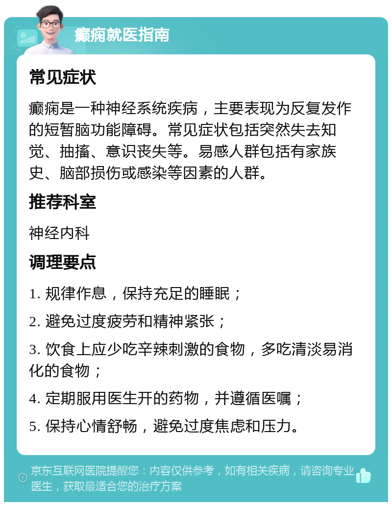 癫痫就医指南 常见症状 癫痫是一种神经系统疾病，主要表现为反复发作的短暂脑功能障碍。常见症状包括突然失去知觉、抽搐、意识丧失等。易感人群包括有家族史、脑部损伤或感染等因素的人群。 推荐科室 神经内科 调理要点 1. 规律作息，保持充足的睡眠； 2. 避免过度疲劳和精神紧张； 3. 饮食上应少吃辛辣刺激的食物，多吃清淡易消化的食物； 4. 定期服用医生开的药物，并遵循医嘱； 5. 保持心情舒畅，避免过度焦虑和压力。