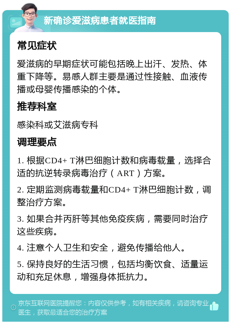 新确诊爱滋病患者就医指南 常见症状 爱滋病的早期症状可能包括晚上出汗、发热、体重下降等。易感人群主要是通过性接触、血液传播或母婴传播感染的个体。 推荐科室 感染科或艾滋病专科 调理要点 1. 根据CD4+ T淋巴细胞计数和病毒载量，选择合适的抗逆转录病毒治疗（ART）方案。 2. 定期监测病毒载量和CD4+ T淋巴细胞计数，调整治疗方案。 3. 如果合并丙肝等其他免疫疾病，需要同时治疗这些疾病。 4. 注意个人卫生和安全，避免传播给他人。 5. 保持良好的生活习惯，包括均衡饮食、适量运动和充足休息，增强身体抵抗力。