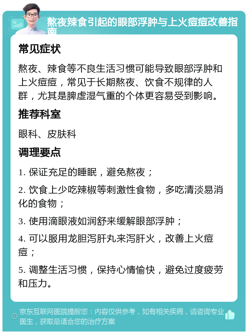 熬夜辣食引起的眼部浮肿与上火痘痘改善指南 常见症状 熬夜、辣食等不良生活习惯可能导致眼部浮肿和上火痘痘，常见于长期熬夜、饮食不规律的人群，尤其是脾虚湿气重的个体更容易受到影响。 推荐科室 眼科、皮肤科 调理要点 1. 保证充足的睡眠，避免熬夜； 2. 饮食上少吃辣椒等刺激性食物，多吃清淡易消化的食物； 3. 使用滴眼液如润舒来缓解眼部浮肿； 4. 可以服用龙胆泻肝丸来泻肝火，改善上火痘痘； 5. 调整生活习惯，保持心情愉快，避免过度疲劳和压力。