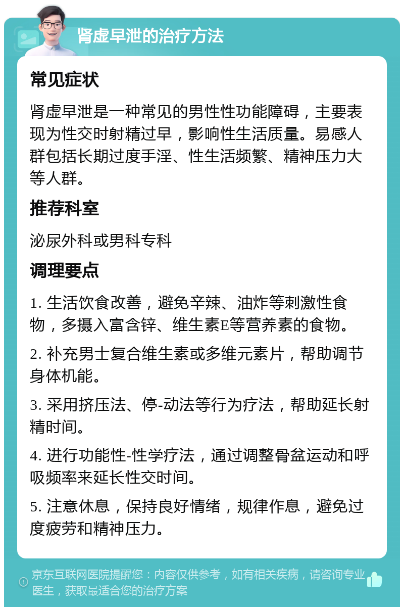 肾虚早泄的治疗方法 常见症状 肾虚早泄是一种常见的男性性功能障碍，主要表现为性交时射精过早，影响性生活质量。易感人群包括长期过度手淫、性生活频繁、精神压力大等人群。 推荐科室 泌尿外科或男科专科 调理要点 1. 生活饮食改善，避免辛辣、油炸等刺激性食物，多摄入富含锌、维生素E等营养素的食物。 2. 补充男士复合维生素或多维元素片，帮助调节身体机能。 3. 采用挤压法、停-动法等行为疗法，帮助延长射精时间。 4. 进行功能性-性学疗法，通过调整骨盆运动和呼吸频率来延长性交时间。 5. 注意休息，保持良好情绪，规律作息，避免过度疲劳和精神压力。