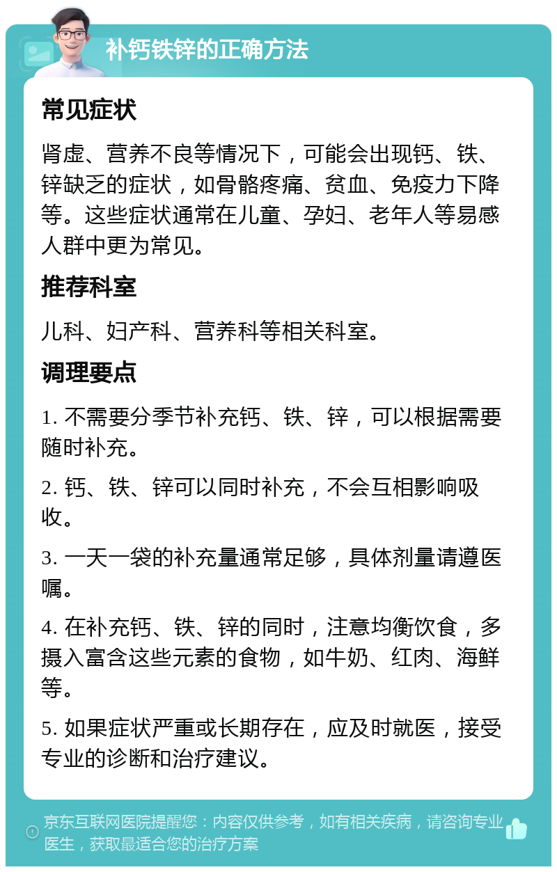 补钙铁锌的正确方法 常见症状 肾虚、营养不良等情况下，可能会出现钙、铁、锌缺乏的症状，如骨骼疼痛、贫血、免疫力下降等。这些症状通常在儿童、孕妇、老年人等易感人群中更为常见。 推荐科室 儿科、妇产科、营养科等相关科室。 调理要点 1. 不需要分季节补充钙、铁、锌，可以根据需要随时补充。 2. 钙、铁、锌可以同时补充，不会互相影响吸收。 3. 一天一袋的补充量通常足够，具体剂量请遵医嘱。 4. 在补充钙、铁、锌的同时，注意均衡饮食，多摄入富含这些元素的食物，如牛奶、红肉、海鲜等。 5. 如果症状严重或长期存在，应及时就医，接受专业的诊断和治疗建议。