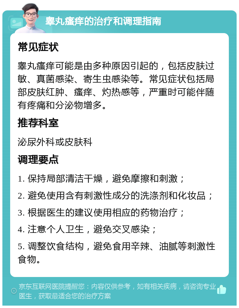 睾丸瘙痒的治疗和调理指南 常见症状 睾丸瘙痒可能是由多种原因引起的，包括皮肤过敏、真菌感染、寄生虫感染等。常见症状包括局部皮肤红肿、瘙痒、灼热感等，严重时可能伴随有疼痛和分泌物增多。 推荐科室 泌尿外科或皮肤科 调理要点 1. 保持局部清洁干燥，避免摩擦和刺激； 2. 避免使用含有刺激性成分的洗涤剂和化妆品； 3. 根据医生的建议使用相应的药物治疗； 4. 注意个人卫生，避免交叉感染； 5. 调整饮食结构，避免食用辛辣、油腻等刺激性食物。