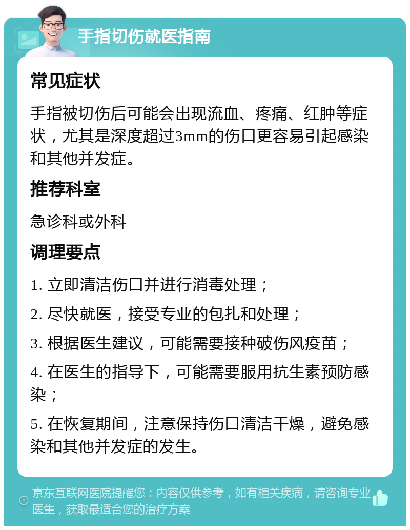 手指切伤就医指南 常见症状 手指被切伤后可能会出现流血、疼痛、红肿等症状，尤其是深度超过3mm的伤口更容易引起感染和其他并发症。 推荐科室 急诊科或外科 调理要点 1. 立即清洁伤口并进行消毒处理； 2. 尽快就医，接受专业的包扎和处理； 3. 根据医生建议，可能需要接种破伤风疫苗； 4. 在医生的指导下，可能需要服用抗生素预防感染； 5. 在恢复期间，注意保持伤口清洁干燥，避免感染和其他并发症的发生。