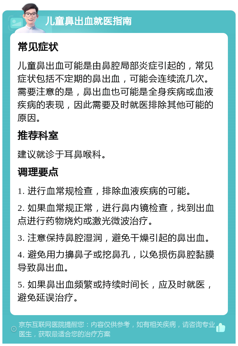 儿童鼻出血就医指南 常见症状 儿童鼻出血可能是由鼻腔局部炎症引起的，常见症状包括不定期的鼻出血，可能会连续流几次。需要注意的是，鼻出血也可能是全身疾病或血液疾病的表现，因此需要及时就医排除其他可能的原因。 推荐科室 建议就诊于耳鼻喉科。 调理要点 1. 进行血常规检查，排除血液疾病的可能。 2. 如果血常规正常，进行鼻内镜检查，找到出血点进行药物烧灼或激光微波治疗。 3. 注意保持鼻腔湿润，避免干燥引起的鼻出血。 4. 避免用力擤鼻子或挖鼻孔，以免损伤鼻腔黏膜导致鼻出血。 5. 如果鼻出血频繁或持续时间长，应及时就医，避免延误治疗。