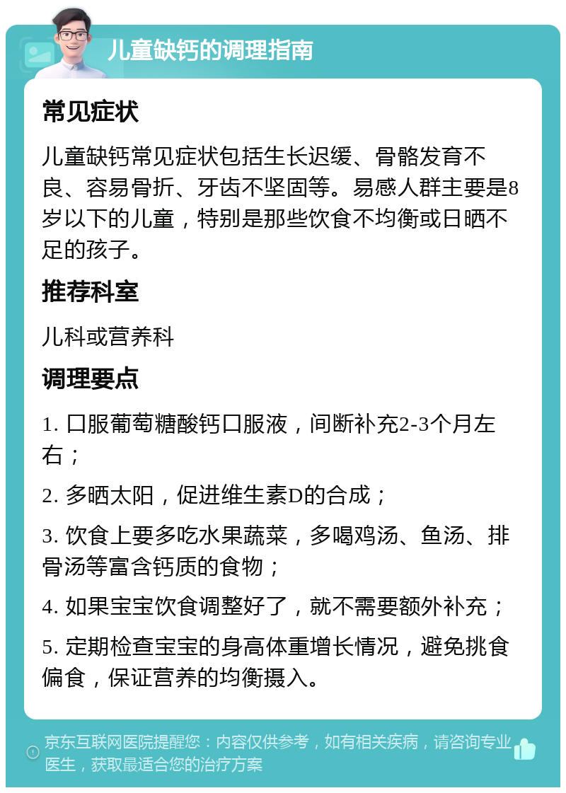 儿童缺钙的调理指南 常见症状 儿童缺钙常见症状包括生长迟缓、骨骼发育不良、容易骨折、牙齿不坚固等。易感人群主要是8岁以下的儿童，特别是那些饮食不均衡或日晒不足的孩子。 推荐科室 儿科或营养科 调理要点 1. 口服葡萄糖酸钙口服液，间断补充2-3个月左右； 2. 多晒太阳，促进维生素D的合成； 3. 饮食上要多吃水果蔬菜，多喝鸡汤、鱼汤、排骨汤等富含钙质的食物； 4. 如果宝宝饮食调整好了，就不需要额外补充； 5. 定期检查宝宝的身高体重增长情况，避免挑食偏食，保证营养的均衡摄入。