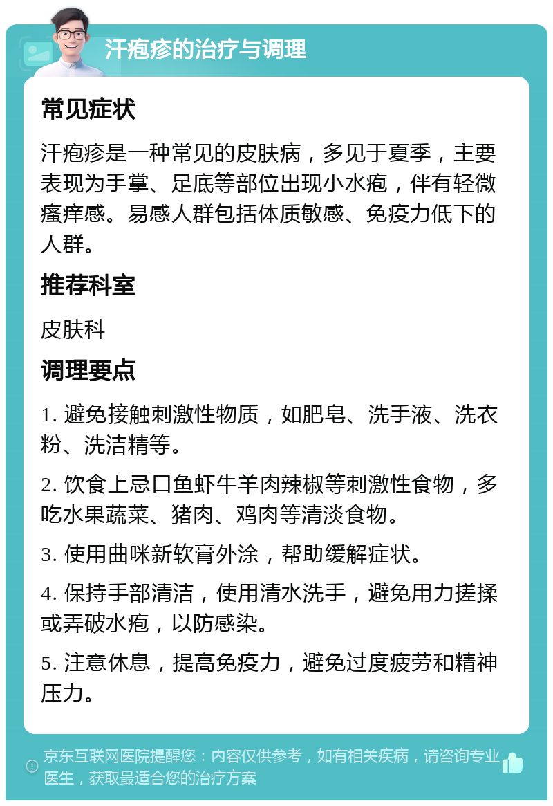 汗疱疹的治疗与调理 常见症状 汗疱疹是一种常见的皮肤病，多见于夏季，主要表现为手掌、足底等部位出现小水疱，伴有轻微瘙痒感。易感人群包括体质敏感、免疫力低下的人群。 推荐科室 皮肤科 调理要点 1. 避免接触刺激性物质，如肥皂、洗手液、洗衣粉、洗洁精等。 2. 饮食上忌口鱼虾牛羊肉辣椒等刺激性食物，多吃水果蔬菜、猪肉、鸡肉等清淡食物。 3. 使用曲咪新软膏外涂，帮助缓解症状。 4. 保持手部清洁，使用清水洗手，避免用力搓揉或弄破水疱，以防感染。 5. 注意休息，提高免疫力，避免过度疲劳和精神压力。