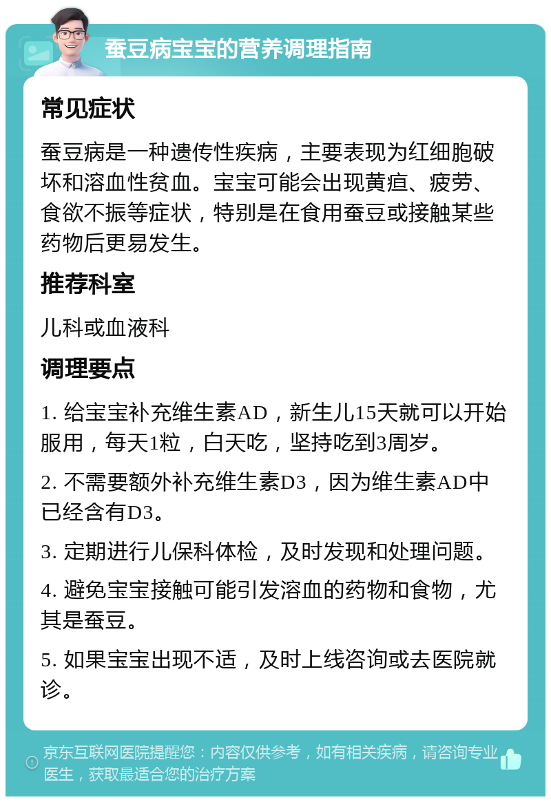 蚕豆病宝宝的营养调理指南 常见症状 蚕豆病是一种遗传性疾病，主要表现为红细胞破坏和溶血性贫血。宝宝可能会出现黄疸、疲劳、食欲不振等症状，特别是在食用蚕豆或接触某些药物后更易发生。 推荐科室 儿科或血液科 调理要点 1. 给宝宝补充维生素AD，新生儿15天就可以开始服用，每天1粒，白天吃，坚持吃到3周岁。 2. 不需要额外补充维生素D3，因为维生素AD中已经含有D3。 3. 定期进行儿保科体检，及时发现和处理问题。 4. 避免宝宝接触可能引发溶血的药物和食物，尤其是蚕豆。 5. 如果宝宝出现不适，及时上线咨询或去医院就诊。