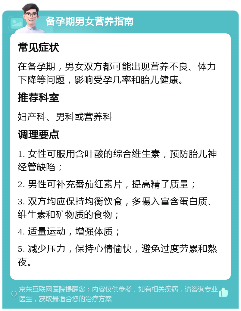 备孕期男女营养指南 常见症状 在备孕期，男女双方都可能出现营养不良、体力下降等问题，影响受孕几率和胎儿健康。 推荐科室 妇产科、男科或营养科 调理要点 1. 女性可服用含叶酸的综合维生素，预防胎儿神经管缺陷； 2. 男性可补充番茄红素片，提高精子质量； 3. 双方均应保持均衡饮食，多摄入富含蛋白质、维生素和矿物质的食物； 4. 适量运动，增强体质； 5. 减少压力，保持心情愉快，避免过度劳累和熬夜。