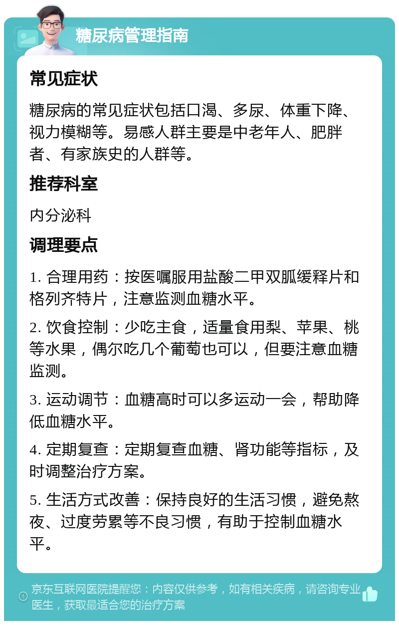 糖尿病管理指南 常见症状 糖尿病的常见症状包括口渴、多尿、体重下降、视力模糊等。易感人群主要是中老年人、肥胖者、有家族史的人群等。 推荐科室 内分泌科 调理要点 1. 合理用药：按医嘱服用盐酸二甲双胍缓释片和格列齐特片，注意监测血糖水平。 2. 饮食控制：少吃主食，适量食用梨、苹果、桃等水果，偶尔吃几个葡萄也可以，但要注意血糖监测。 3. 运动调节：血糖高时可以多运动一会，帮助降低血糖水平。 4. 定期复查：定期复查血糖、肾功能等指标，及时调整治疗方案。 5. 生活方式改善：保持良好的生活习惯，避免熬夜、过度劳累等不良习惯，有助于控制血糖水平。