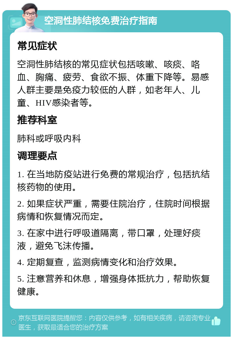 空洞性肺结核免费治疗指南 常见症状 空洞性肺结核的常见症状包括咳嗽、咳痰、咯血、胸痛、疲劳、食欲不振、体重下降等。易感人群主要是免疫力较低的人群，如老年人、儿童、HIV感染者等。 推荐科室 肺科或呼吸内科 调理要点 1. 在当地防疫站进行免费的常规治疗，包括抗结核药物的使用。 2. 如果症状严重，需要住院治疗，住院时间根据病情和恢复情况而定。 3. 在家中进行呼吸道隔离，带口罩，处理好痰液，避免飞沫传播。 4. 定期复查，监测病情变化和治疗效果。 5. 注意营养和休息，增强身体抵抗力，帮助恢复健康。