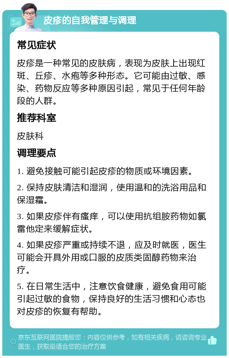 皮疹的自我管理与调理 常见症状 皮疹是一种常见的皮肤病，表现为皮肤上出现红斑、丘疹、水疱等多种形态。它可能由过敏、感染、药物反应等多种原因引起，常见于任何年龄段的人群。 推荐科室 皮肤科 调理要点 1. 避免接触可能引起皮疹的物质或环境因素。 2. 保持皮肤清洁和湿润，使用温和的洗浴用品和保湿霜。 3. 如果皮疹伴有瘙痒，可以使用抗组胺药物如氯雷他定来缓解症状。 4. 如果皮疹严重或持续不退，应及时就医，医生可能会开具外用或口服的皮质类固醇药物来治疗。 5. 在日常生活中，注意饮食健康，避免食用可能引起过敏的食物，保持良好的生活习惯和心态也对皮疹的恢复有帮助。