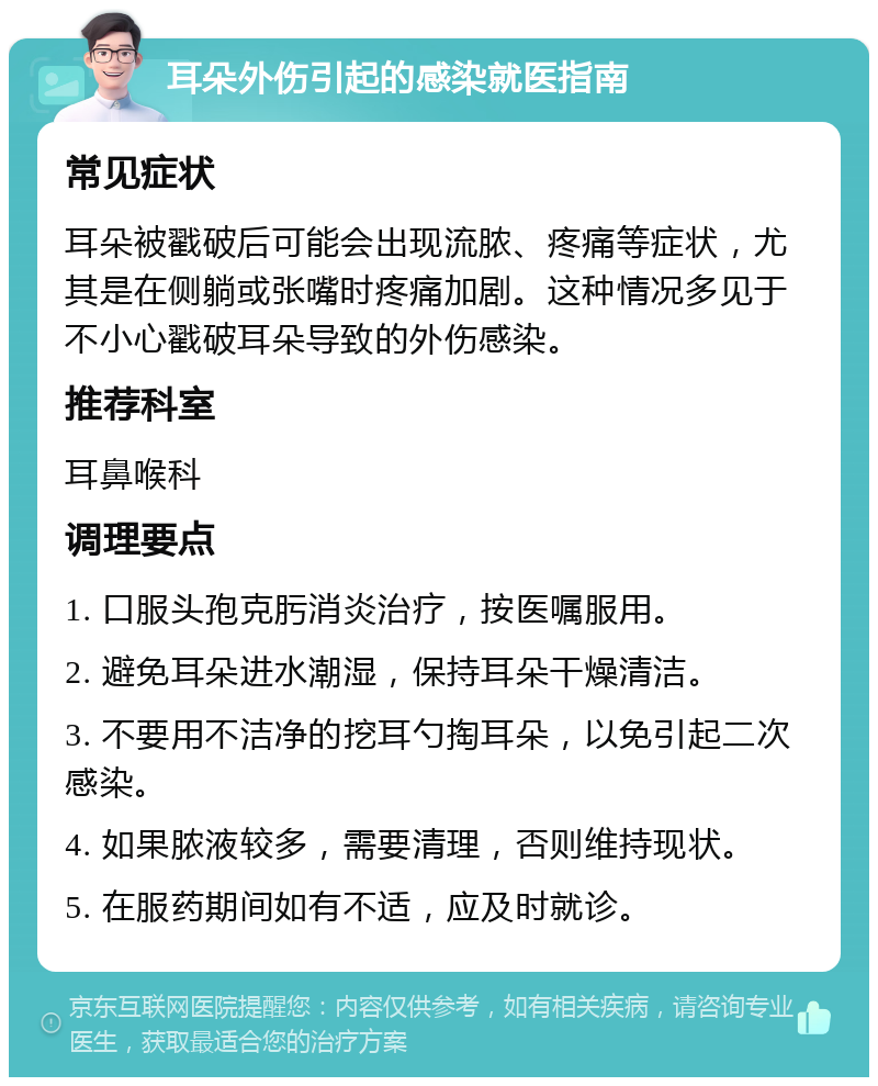 耳朵外伤引起的感染就医指南 常见症状 耳朵被戳破后可能会出现流脓、疼痛等症状，尤其是在侧躺或张嘴时疼痛加剧。这种情况多见于不小心戳破耳朵导致的外伤感染。 推荐科室 耳鼻喉科 调理要点 1. 口服头孢克肟消炎治疗，按医嘱服用。 2. 避免耳朵进水潮湿，保持耳朵干燥清洁。 3. 不要用不洁净的挖耳勺掏耳朵，以免引起二次感染。 4. 如果脓液较多，需要清理，否则维持现状。 5. 在服药期间如有不适，应及时就诊。