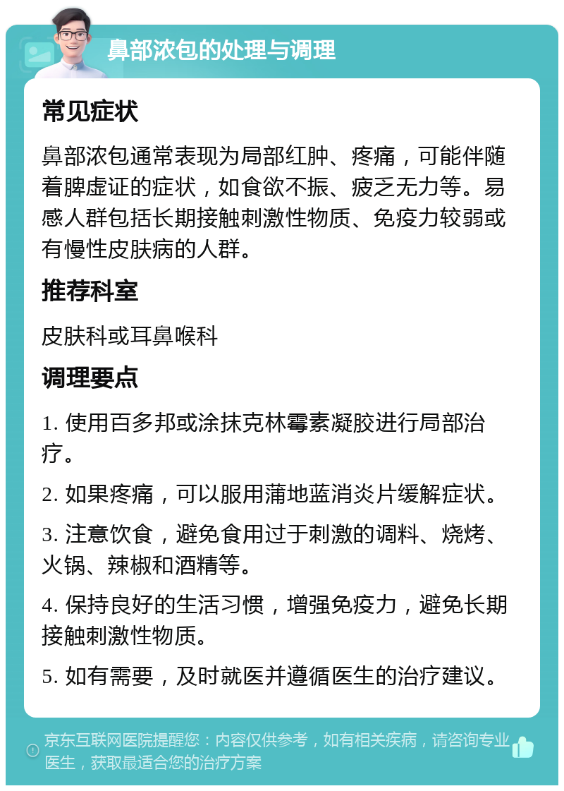 鼻部浓包的处理与调理 常见症状 鼻部浓包通常表现为局部红肿、疼痛，可能伴随着脾虚证的症状，如食欲不振、疲乏无力等。易感人群包括长期接触刺激性物质、免疫力较弱或有慢性皮肤病的人群。 推荐科室 皮肤科或耳鼻喉科 调理要点 1. 使用百多邦或涂抹克林霉素凝胶进行局部治疗。 2. 如果疼痛，可以服用蒲地蓝消炎片缓解症状。 3. 注意饮食，避免食用过于刺激的调料、烧烤、火锅、辣椒和酒精等。 4. 保持良好的生活习惯，增强免疫力，避免长期接触刺激性物质。 5. 如有需要，及时就医并遵循医生的治疗建议。