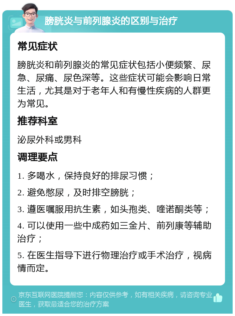 膀胱炎与前列腺炎的区别与治疗 常见症状 膀胱炎和前列腺炎的常见症状包括小便频繁、尿急、尿痛、尿色深等。这些症状可能会影响日常生活，尤其是对于老年人和有慢性疾病的人群更为常见。 推荐科室 泌尿外科或男科 调理要点 1. 多喝水，保持良好的排尿习惯； 2. 避免憋尿，及时排空膀胱； 3. 遵医嘱服用抗生素，如头孢类、喹诺酮类等； 4. 可以使用一些中成药如三金片、前列康等辅助治疗； 5. 在医生指导下进行物理治疗或手术治疗，视病情而定。