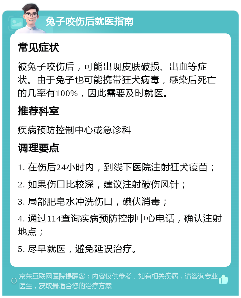 兔子咬伤后就医指南 常见症状 被兔子咬伤后，可能出现皮肤破损、出血等症状。由于兔子也可能携带狂犬病毒，感染后死亡的几率有100%，因此需要及时就医。 推荐科室 疾病预防控制中心或急诊科 调理要点 1. 在伤后24小时内，到线下医院注射狂犬疫苗； 2. 如果伤口比较深，建议注射破伤风针； 3. 局部肥皂水冲洗伤口，碘伏消毒； 4. 通过114查询疾病预防控制中心电话，确认注射地点； 5. 尽早就医，避免延误治疗。