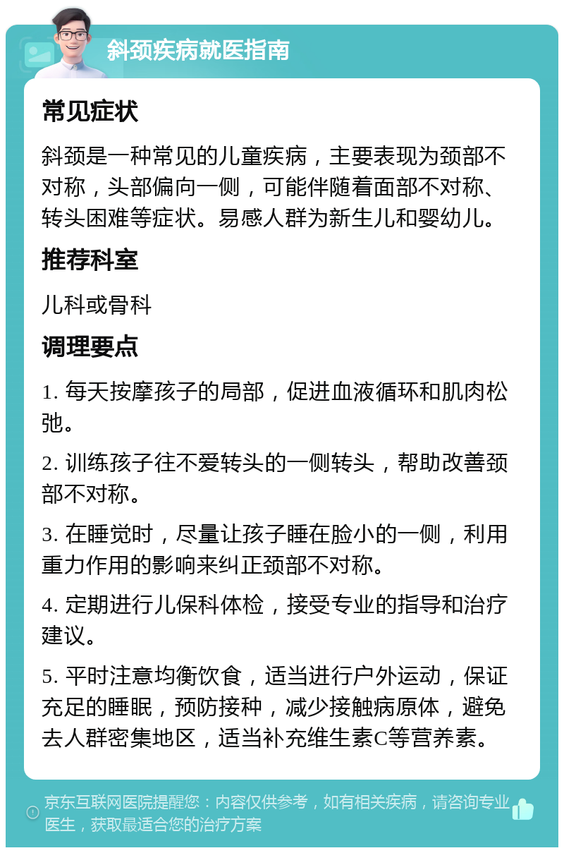 斜颈疾病就医指南 常见症状 斜颈是一种常见的儿童疾病，主要表现为颈部不对称，头部偏向一侧，可能伴随着面部不对称、转头困难等症状。易感人群为新生儿和婴幼儿。 推荐科室 儿科或骨科 调理要点 1. 每天按摩孩子的局部，促进血液循环和肌肉松弛。 2. 训练孩子往不爱转头的一侧转头，帮助改善颈部不对称。 3. 在睡觉时，尽量让孩子睡在脸小的一侧，利用重力作用的影响来纠正颈部不对称。 4. 定期进行儿保科体检，接受专业的指导和治疗建议。 5. 平时注意均衡饮食，适当进行户外运动，保证充足的睡眠，预防接种，减少接触病原体，避免去人群密集地区，适当补充维生素C等营养素。