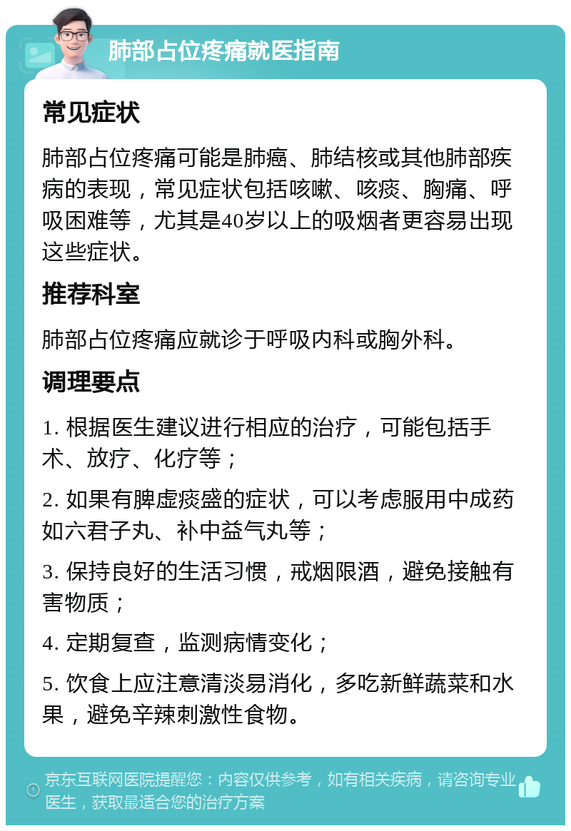 肺部占位疼痛就医指南 常见症状 肺部占位疼痛可能是肺癌、肺结核或其他肺部疾病的表现，常见症状包括咳嗽、咳痰、胸痛、呼吸困难等，尤其是40岁以上的吸烟者更容易出现这些症状。 推荐科室 肺部占位疼痛应就诊于呼吸内科或胸外科。 调理要点 1. 根据医生建议进行相应的治疗，可能包括手术、放疗、化疗等； 2. 如果有脾虚痰盛的症状，可以考虑服用中成药如六君子丸、补中益气丸等； 3. 保持良好的生活习惯，戒烟限酒，避免接触有害物质； 4. 定期复查，监测病情变化； 5. 饮食上应注意清淡易消化，多吃新鲜蔬菜和水果，避免辛辣刺激性食物。