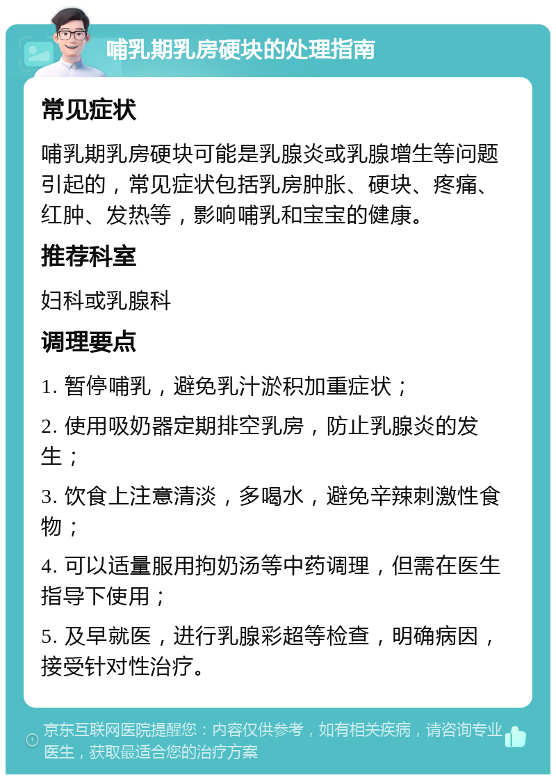 哺乳期乳房硬块的处理指南 常见症状 哺乳期乳房硬块可能是乳腺炎或乳腺增生等问题引起的，常见症状包括乳房肿胀、硬块、疼痛、红肿、发热等，影响哺乳和宝宝的健康。 推荐科室 妇科或乳腺科 调理要点 1. 暂停哺乳，避免乳汁淤积加重症状； 2. 使用吸奶器定期排空乳房，防止乳腺炎的发生； 3. 饮食上注意清淡，多喝水，避免辛辣刺激性食物； 4. 可以适量服用拘奶汤等中药调理，但需在医生指导下使用； 5. 及早就医，进行乳腺彩超等检查，明确病因，接受针对性治疗。