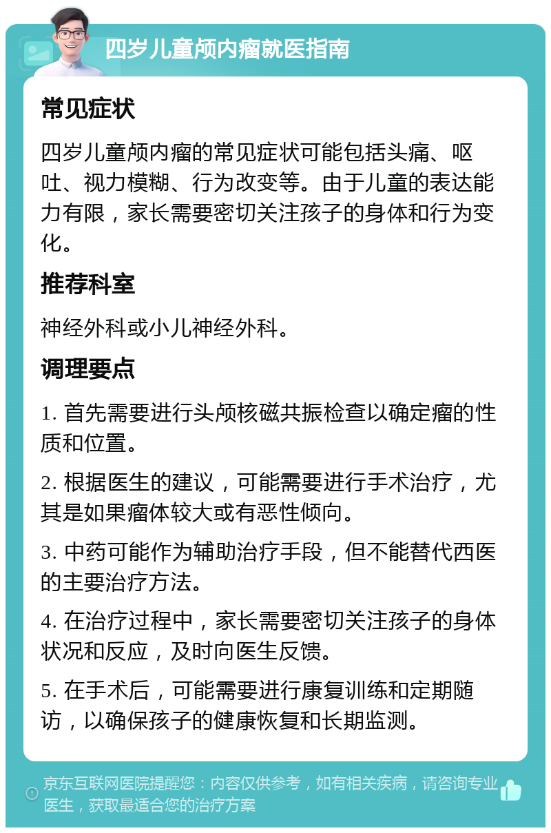 四岁儿童颅内瘤就医指南 常见症状 四岁儿童颅内瘤的常见症状可能包括头痛、呕吐、视力模糊、行为改变等。由于儿童的表达能力有限，家长需要密切关注孩子的身体和行为变化。 推荐科室 神经外科或小儿神经外科。 调理要点 1. 首先需要进行头颅核磁共振检查以确定瘤的性质和位置。 2. 根据医生的建议，可能需要进行手术治疗，尤其是如果瘤体较大或有恶性倾向。 3. 中药可能作为辅助治疗手段，但不能替代西医的主要治疗方法。 4. 在治疗过程中，家长需要密切关注孩子的身体状况和反应，及时向医生反馈。 5. 在手术后，可能需要进行康复训练和定期随访，以确保孩子的健康恢复和长期监测。