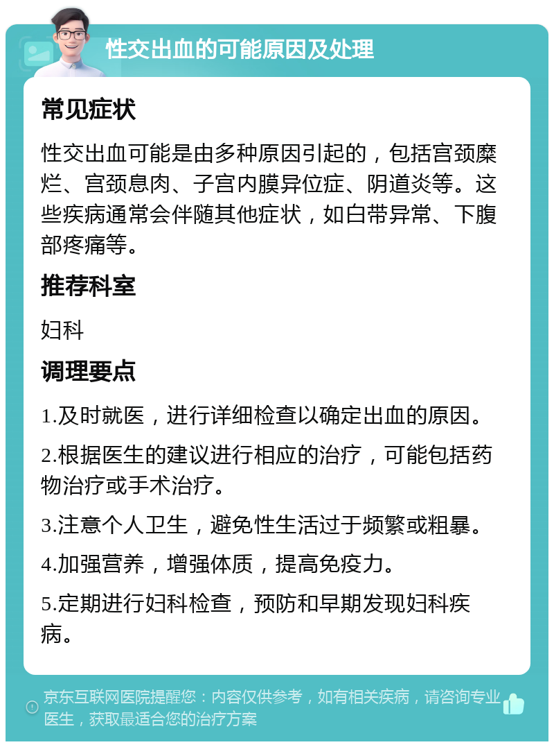 性交出血的可能原因及处理 常见症状 性交出血可能是由多种原因引起的，包括宫颈糜烂、宫颈息肉、子宫内膜异位症、阴道炎等。这些疾病通常会伴随其他症状，如白带异常、下腹部疼痛等。 推荐科室 妇科 调理要点 1.及时就医，进行详细检查以确定出血的原因。 2.根据医生的建议进行相应的治疗，可能包括药物治疗或手术治疗。 3.注意个人卫生，避免性生活过于频繁或粗暴。 4.加强营养，增强体质，提高免疫力。 5.定期进行妇科检查，预防和早期发现妇科疾病。