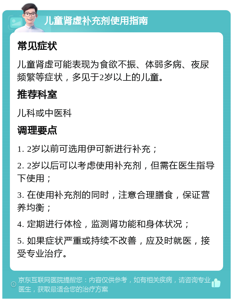 儿童肾虚补充剂使用指南 常见症状 儿童肾虚可能表现为食欲不振、体弱多病、夜尿频繁等症状，多见于2岁以上的儿童。 推荐科室 儿科或中医科 调理要点 1. 2岁以前可选用伊可新进行补充； 2. 2岁以后可以考虑使用补充剂，但需在医生指导下使用； 3. 在使用补充剂的同时，注意合理膳食，保证营养均衡； 4. 定期进行体检，监测肾功能和身体状况； 5. 如果症状严重或持续不改善，应及时就医，接受专业治疗。