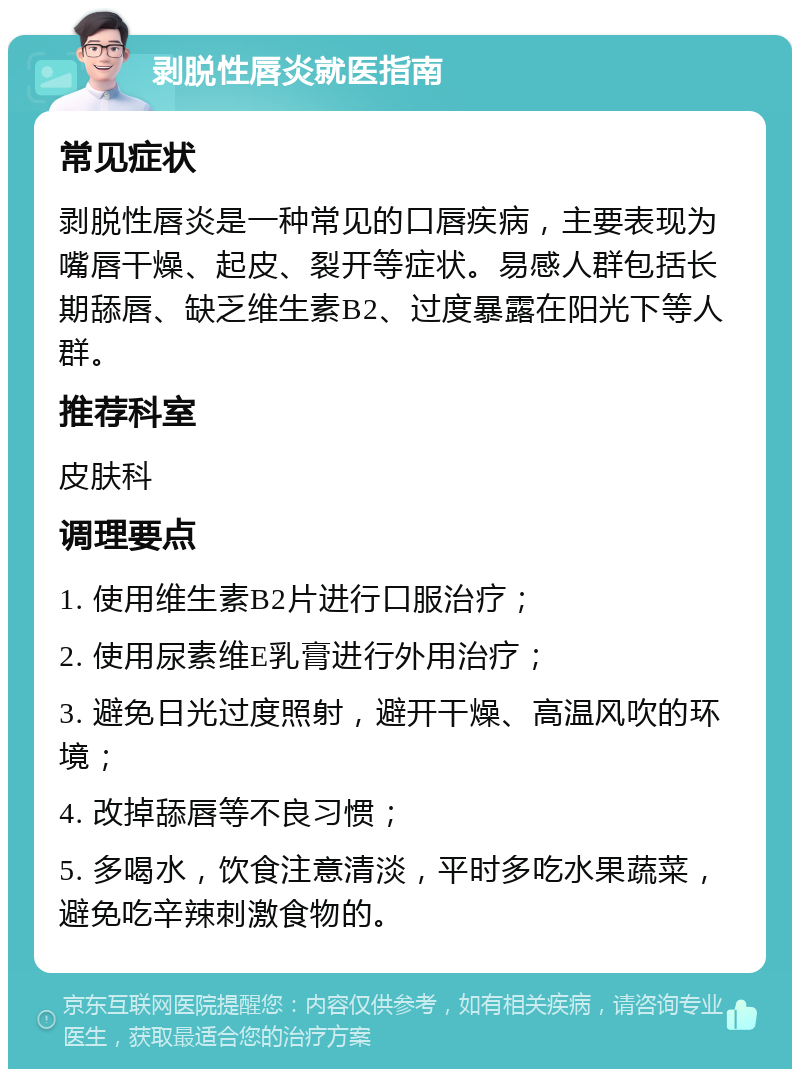 剥脱性唇炎就医指南 常见症状 剥脱性唇炎是一种常见的口唇疾病，主要表现为嘴唇干燥、起皮、裂开等症状。易感人群包括长期舔唇、缺乏维生素B2、过度暴露在阳光下等人群。 推荐科室 皮肤科 调理要点 1. 使用维生素B2片进行口服治疗； 2. 使用尿素维E乳膏进行外用治疗； 3. 避免日光过度照射，避开干燥、高温风吹的环境； 4. 改掉舔唇等不良习惯； 5. 多喝水，饮食注意清淡，平时多吃水果蔬菜， 避免吃辛辣刺激食物的。