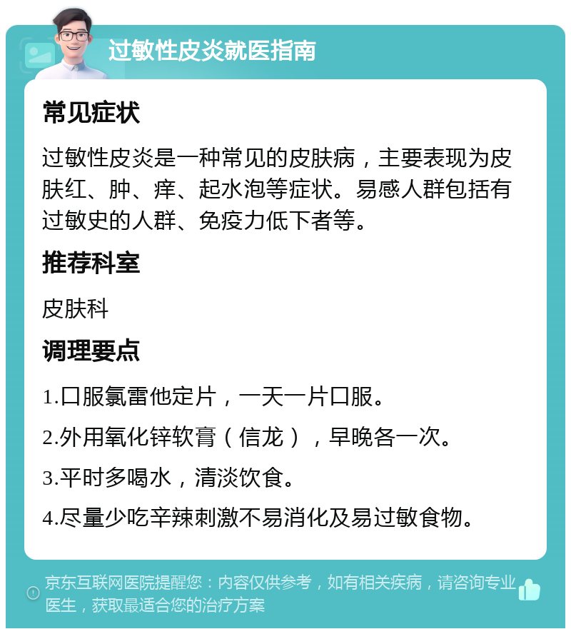 过敏性皮炎就医指南 常见症状 过敏性皮炎是一种常见的皮肤病，主要表现为皮肤红、肿、痒、起水泡等症状。易感人群包括有过敏史的人群、免疫力低下者等。 推荐科室 皮肤科 调理要点 1.口服氯雷他定片，一天一片口服。 2.外用氧化锌软膏（信龙），早晚各一次。 3.平时多喝水，清淡饮食。 4.尽量少吃辛辣刺激不易消化及易过敏食物。