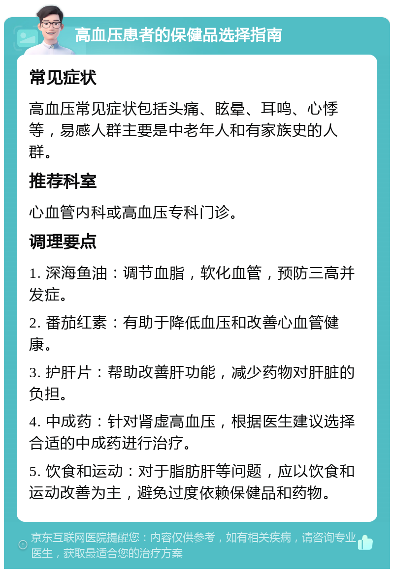 高血压患者的保健品选择指南 常见症状 高血压常见症状包括头痛、眩晕、耳鸣、心悸等，易感人群主要是中老年人和有家族史的人群。 推荐科室 心血管内科或高血压专科门诊。 调理要点 1. 深海鱼油：调节血脂，软化血管，预防三高并发症。 2. 番茄红素：有助于降低血压和改善心血管健康。 3. 护肝片：帮助改善肝功能，减少药物对肝脏的负担。 4. 中成药：针对肾虚高血压，根据医生建议选择合适的中成药进行治疗。 5. 饮食和运动：对于脂肪肝等问题，应以饮食和运动改善为主，避免过度依赖保健品和药物。