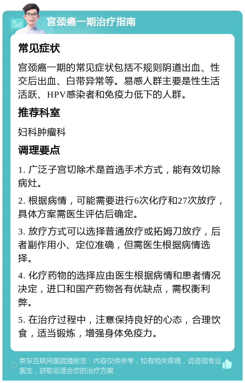 宫颈癌一期治疗指南 常见症状 宫颈癌一期的常见症状包括不规则阴道出血、性交后出血、白带异常等。易感人群主要是性生活活跃、HPV感染者和免疫力低下的人群。 推荐科室 妇科肿瘤科 调理要点 1. 广泛子宫切除术是首选手术方式，能有效切除病灶。 2. 根据病情，可能需要进行6次化疗和27次放疗，具体方案需医生评估后确定。 3. 放疗方式可以选择普通放疗或拓姆刀放疗，后者副作用小、定位准确，但需医生根据病情选择。 4. 化疗药物的选择应由医生根据病情和患者情况决定，进口和国产药物各有优缺点，需权衡利弊。 5. 在治疗过程中，注意保持良好的心态，合理饮食，适当锻炼，增强身体免疫力。