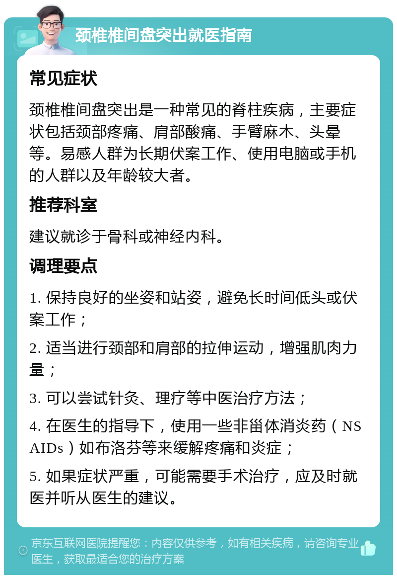 颈椎椎间盘突出就医指南 常见症状 颈椎椎间盘突出是一种常见的脊柱疾病，主要症状包括颈部疼痛、肩部酸痛、手臂麻木、头晕等。易感人群为长期伏案工作、使用电脑或手机的人群以及年龄较大者。 推荐科室 建议就诊于骨科或神经内科。 调理要点 1. 保持良好的坐姿和站姿，避免长时间低头或伏案工作； 2. 适当进行颈部和肩部的拉伸运动，增强肌肉力量； 3. 可以尝试针灸、理疗等中医治疗方法； 4. 在医生的指导下，使用一些非甾体消炎药（NSAIDs）如布洛芬等来缓解疼痛和炎症； 5. 如果症状严重，可能需要手术治疗，应及时就医并听从医生的建议。