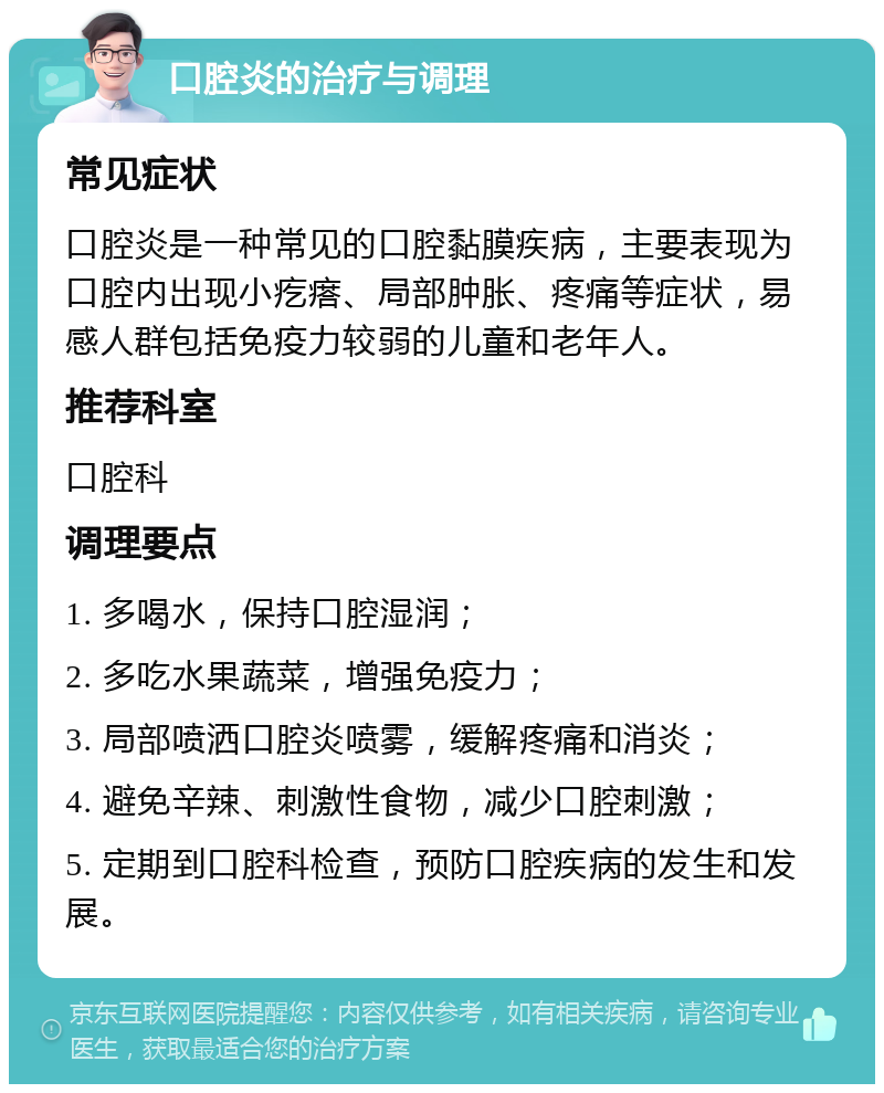 口腔炎的治疗与调理 常见症状 口腔炎是一种常见的口腔黏膜疾病，主要表现为口腔内出现小疙瘩、局部肿胀、疼痛等症状，易感人群包括免疫力较弱的儿童和老年人。 推荐科室 口腔科 调理要点 1. 多喝水，保持口腔湿润； 2. 多吃水果蔬菜，增强免疫力； 3. 局部喷洒口腔炎喷雾，缓解疼痛和消炎； 4. 避免辛辣、刺激性食物，减少口腔刺激； 5. 定期到口腔科检查，预防口腔疾病的发生和发展。