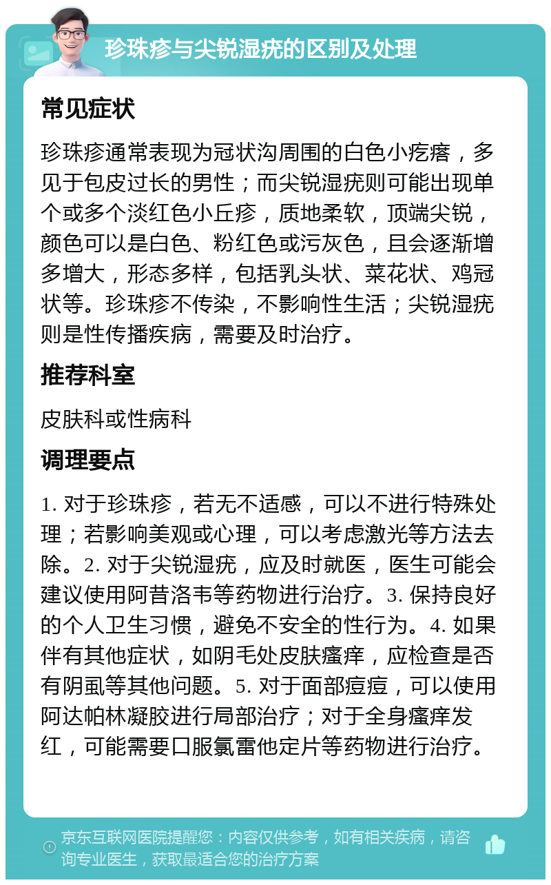 珍珠疹与尖锐湿疣的区别及处理 常见症状 珍珠疹通常表现为冠状沟周围的白色小疙瘩，多见于包皮过长的男性；而尖锐湿疣则可能出现单个或多个淡红色小丘疹，质地柔软，顶端尖锐，颜色可以是白色、粉红色或污灰色，且会逐渐增多增大，形态多样，包括乳头状、菜花状、鸡冠状等。珍珠疹不传染，不影响性生活；尖锐湿疣则是性传播疾病，需要及时治疗。 推荐科室 皮肤科或性病科 调理要点 1. 对于珍珠疹，若无不适感，可以不进行特殊处理；若影响美观或心理，可以考虑激光等方法去除。2. 对于尖锐湿疣，应及时就医，医生可能会建议使用阿昔洛韦等药物进行治疗。3. 保持良好的个人卫生习惯，避免不安全的性行为。4. 如果伴有其他症状，如阴毛处皮肤瘙痒，应检查是否有阴虱等其他问题。5. 对于面部痘痘，可以使用阿达帕林凝胶进行局部治疗；对于全身瘙痒发红，可能需要口服氯雷他定片等药物进行治疗。