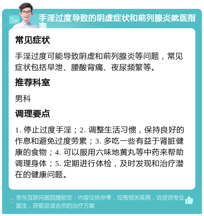 手淫过度导致的阴虚症状和前列腺炎就医指南 常见症状 手淫过度可能导致阴虚和前列腺炎等问题，常见症状包括早泄、腰酸背痛、夜尿频繁等。 推荐科室 男科 调理要点 1. 停止过度手淫；2. 调整生活习惯，保持良好的作息和避免过度劳累；3. 多吃一些有益于肾脏健康的食物；4. 可以服用六味地黄丸等中药来帮助调理身体；5. 定期进行体检，及时发现和治疗潜在的健康问题。