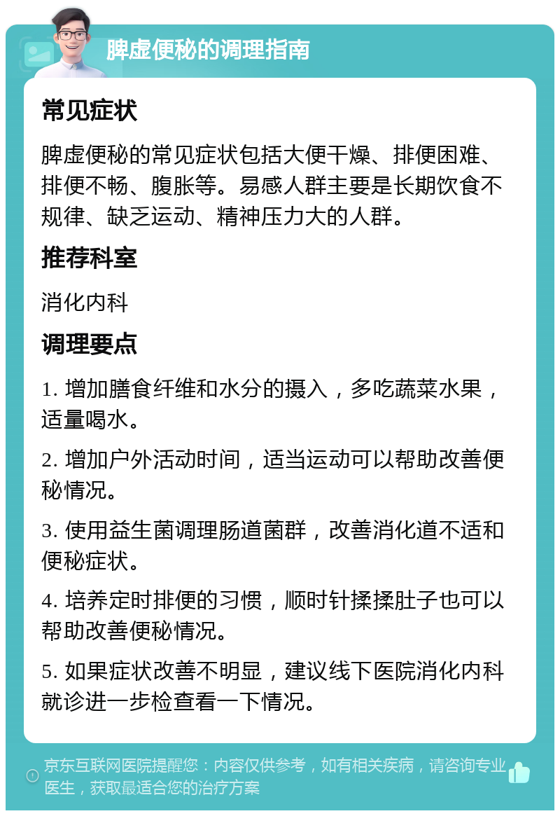 脾虚便秘的调理指南 常见症状 脾虚便秘的常见症状包括大便干燥、排便困难、排便不畅、腹胀等。易感人群主要是长期饮食不规律、缺乏运动、精神压力大的人群。 推荐科室 消化内科 调理要点 1. 增加膳食纤维和水分的摄入，多吃蔬菜水果，适量喝水。 2. 增加户外活动时间，适当运动可以帮助改善便秘情况。 3. 使用益生菌调理肠道菌群，改善消化道不适和便秘症状。 4. 培养定时排便的习惯，顺时针揉揉肚子也可以帮助改善便秘情况。 5. 如果症状改善不明显，建议线下医院消化内科就诊进一步检查看一下情况。