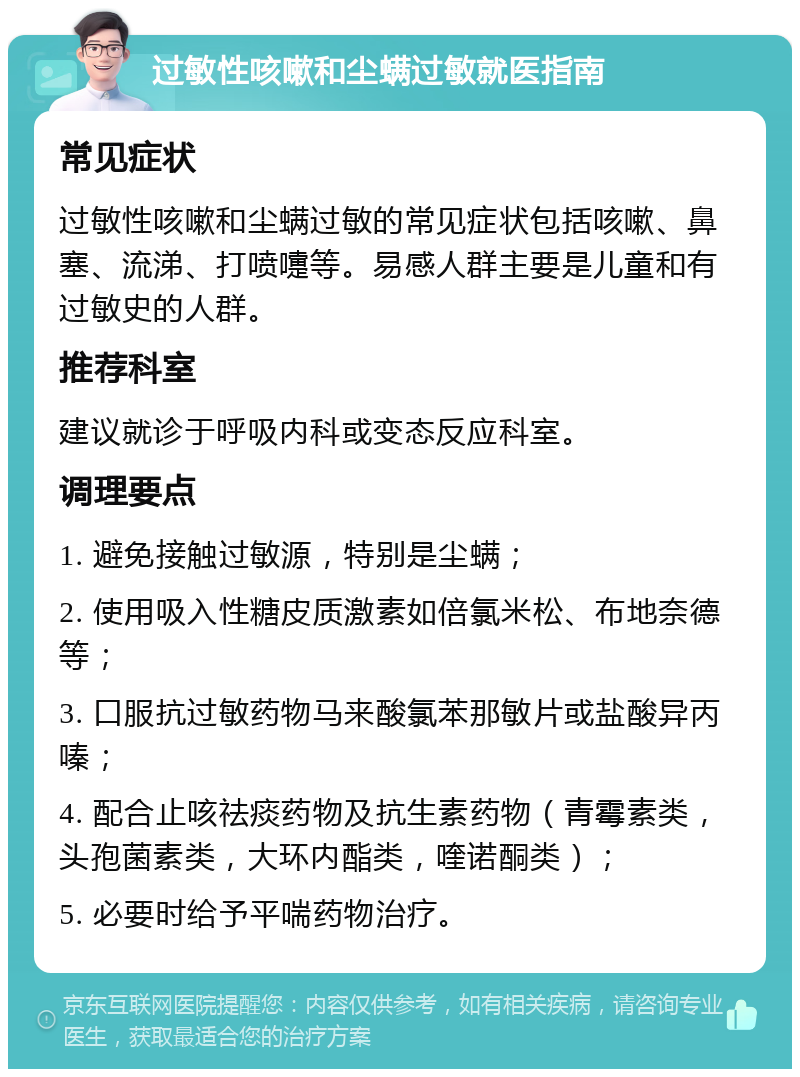 过敏性咳嗽和尘螨过敏就医指南 常见症状 过敏性咳嗽和尘螨过敏的常见症状包括咳嗽、鼻塞、流涕、打喷嚏等。易感人群主要是儿童和有过敏史的人群。 推荐科室 建议就诊于呼吸内科或变态反应科室。 调理要点 1. 避免接触过敏源，特别是尘螨； 2. 使用吸入性糖皮质激素如倍氯米松、布地奈德等； 3. 口服抗过敏药物马来酸氯苯那敏片或盐酸异丙嗪； 4. 配合止咳祛痰药物及抗生素药物（青霉素类，头孢菌素类，大环内酯类，喹诺酮类）； 5. 必要时给予平喘药物治疗。