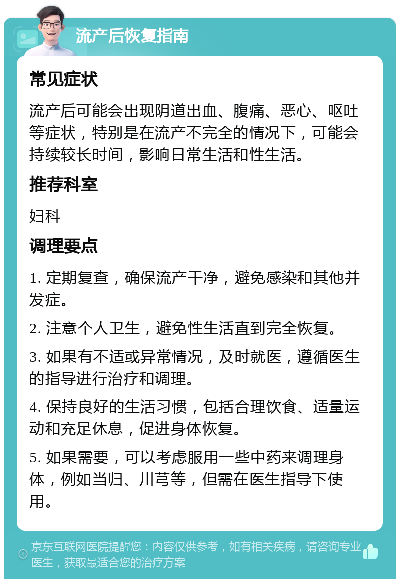 流产后恢复指南 常见症状 流产后可能会出现阴道出血、腹痛、恶心、呕吐等症状，特别是在流产不完全的情况下，可能会持续较长时间，影响日常生活和性生活。 推荐科室 妇科 调理要点 1. 定期复查，确保流产干净，避免感染和其他并发症。 2. 注意个人卫生，避免性生活直到完全恢复。 3. 如果有不适或异常情况，及时就医，遵循医生的指导进行治疗和调理。 4. 保持良好的生活习惯，包括合理饮食、适量运动和充足休息，促进身体恢复。 5. 如果需要，可以考虑服用一些中药来调理身体，例如当归、川芎等，但需在医生指导下使用。