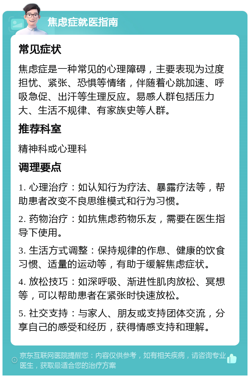 焦虑症就医指南 常见症状 焦虑症是一种常见的心理障碍，主要表现为过度担忧、紧张、恐惧等情绪，伴随着心跳加速、呼吸急促、出汗等生理反应。易感人群包括压力大、生活不规律、有家族史等人群。 推荐科室 精神科或心理科 调理要点 1. 心理治疗：如认知行为疗法、暴露疗法等，帮助患者改变不良思维模式和行为习惯。 2. 药物治疗：如抗焦虑药物乐友，需要在医生指导下使用。 3. 生活方式调整：保持规律的作息、健康的饮食习惯、适量的运动等，有助于缓解焦虑症状。 4. 放松技巧：如深呼吸、渐进性肌肉放松、冥想等，可以帮助患者在紧张时快速放松。 5. 社交支持：与家人、朋友或支持团体交流，分享自己的感受和经历，获得情感支持和理解。